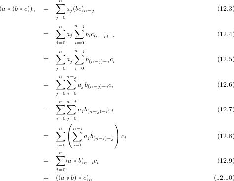                ∑n
(a∗(b∗ c))n  =     aj(bc)n−j                                  (12.3)
               j=0
               ∑n    n−∑ j
            =     aj    bic(n−j)−i                            (12.4)
               j=0   i=0
               ∑n    n−∑ j
            =     aj    b(n−j)−ici                            (12.5)
               j=0   i=0
               ∑n n∑− j
            =         ajb(n−j)−ici                            (12.6)
               j=0 i=0
               ∑n n∑− i
            =        ajb(n−j)−ici                            (12.7)
               i=0j=0
               ∑n ( n∑−i         )
            =     (    ajb(n− i)−j) ci                         (12.8)
               i=0  j=0
               ∑n
            =     (a∗ b)n−ici                                (12.9)
               i=0
            =  ((a∗ b) ∗c)n                                 (12.10)
