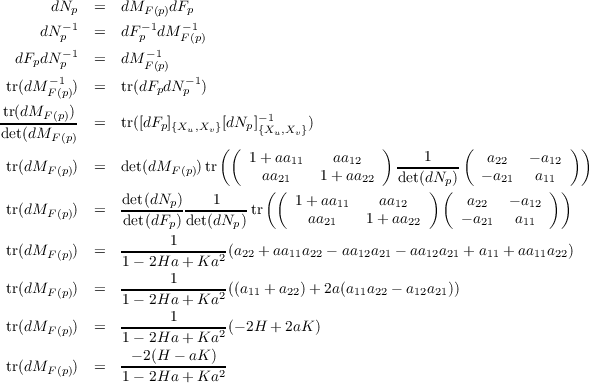       dN   =  dM    dF
        -p1        F-(1p) -p1
     dN p   =  dF p dM F(p)
  dFpdN -p1  =  dM - 1
      - 1         F(p) - 1
 tr(dM F(p))  =  tr(dFpdNp )
 tr(dMF (p))                       -1
det(dMF-(p)  =  tr([dFp]{Xu,Xv}[dNp]{Xu,Xv})
                            ((                  )         (             ))
 tr(dMF (p))  =  det(dMF (p))tr   1 + aa11   aa12    ---1----   a22   - a12
                                 a(a2(1   1 + aa22   det(dN)p()   - a21 a11))
                det(dNp)----1----     1 + aa11    aa12        a22   - a12
 tr(dMF (p))  =   det(dFp) det(dNp) tr      aa21   1+ aa22     - a21  a11
                      1
 tr(dMF (p))  =   1--2Ha-+-Ka2-(a22 +aa11a22 - aa12a21 - aa12a21 + a11 + aa11a22)
                      1
 tr(dMF (p))  =   1--2Ha-+-Ka2-((a11 + a22)+ 2a(a11a22 - a12a21))
                      1
 tr(dMF (p))  =   1--2Ha-+-Ka2-(- 2H + 2aK )

 tr(dMF (p))  =   -- 2(H---aK-)2
                1- 2Ha + Ka

