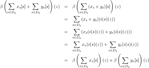  (                   )          (              )
β  ∑   xs[s]+  ∑  ys[s]  (z)  =  β   ∑  (xs + ys)[s] (z)
   s∈D3      s∈D3                s∈D3
                               ∑
                           =      (xs + ys)(i(s)(z))
                              s∈∑D3
                           =      (xs(i(s)(z))+ ys(i(s)(z)))
                              s∈D3
                           =   ∑   x(i(s)(z))+ ∑   y(i(s)(z))
                              s∈D   s         s∈D   s
                                (3       )       3(         )
                           =  β   ∑   x[s] (z)+ β  ∑   y [s]  (z)
                                 s∈D3  s           s∈D3 s
