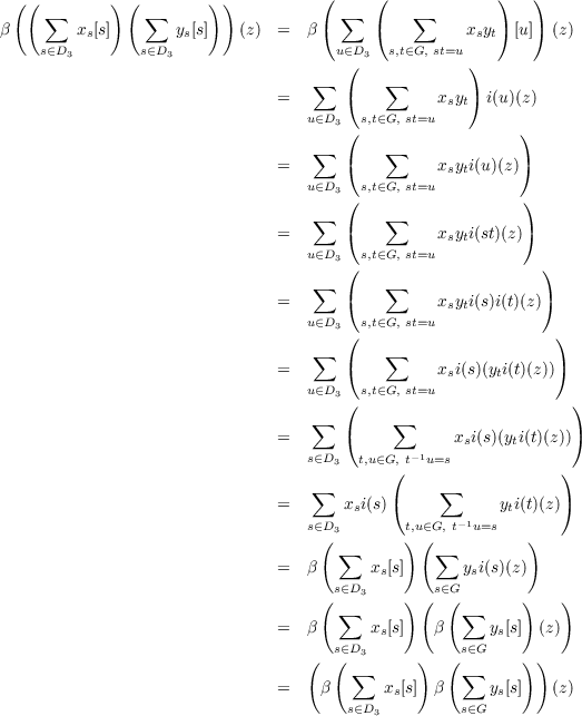   ((         ) (        ))          (     (             )   )
     ∑           ∑                     ∑       ∑
β        xs[s]       ys[s]   (z)  =  β(     (          xsyt) [u]) (z)
     s∈D3       s∈D3                  u∈(D3  s,t∈G, st=u )
                                   ∑        ∑
                                =      (          xsyt) i(u)(z)
                                   u∈D3  s,t∈G, st=u
                                       (                   )
                                =  ∑   (    ∑     xsyti(u )(z))
                                   u∈D3  s,t∈G, st=u
                                       (                   )
                                   ∑        ∑
                                =      (          xsyti(st)(z))
                                   u∈D3( s,t∈G, st=u           )
                                   ∑        ∑
                                =      (          xsyti(s)i(t)(z))
                                   u∈D3  s,t∈G, st=u
                                       (                       )
                                =  ∑   (    ∑     xsi(s)(yti(t)(z)))
                                   u∈D3  s,t∈G, st=u
                                       (                         )
                                   ∑        ∑
                                =      (           xsi(s)(yti(t)(z)))
                                   s∈D3  t,u∈G(, t-1u=s           )
                                   ∑              ∑
                                =      xsi(s)(            yti(t)(z))
                                   s∈D3       t,u∈G, t-1u=s
                                    ( ∑       ) (∑          )
                                =  β      xs[s]      ysi(s)(z)
                                      s∈D3       s∈G
                                    ( ∑       ) (  (∑      )   )
                                =  β      xs[s]   β     ys[s] (z)
                                      s∈D3          s∈G
                                   (  ( ∑      )   (∑      ) )
                                =   β      xs[s] β     ys[s]  (z)
                                       s∈D3         s∈G
